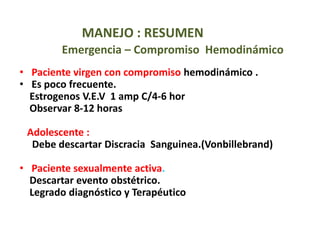 MANEJO : RESUMEN
Emergencia – Compromiso Hemodinámico
• Paciente virgen con compromiso hemodinámico .
• Es poco frecuente.
Estrogenos V.E.V 1 amp C/4-6 hor
Observar 8-12 horas
Adolescente :
Debe descartar Discracia Sanguinea.(Vonbillebrand)
• Paciente sexualmente activa.
Descartar evento obstétrico.
Legrado diagnóstico y Terapéutico
 