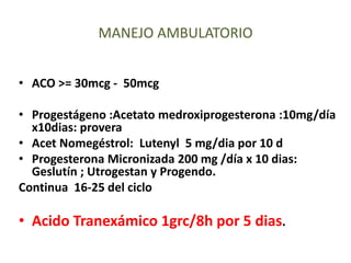 • ACO >= 30mcg - 50mcg
• Progestágeno :Acetato medroxiprogesterona :10mg/día
x10dias: provera
• Acet Nomegéstrol: Lutenyl 5 mg/dia por 10 d
• Progesterona Micronizada 200 mg /día x 10 dias:
Geslutín ; Utrogestan y Progendo.
Continua 16-25 del ciclo
• Acido Tranexámico 1grc/8h por 5 dias.
MANEJO AMBULATORIO
 