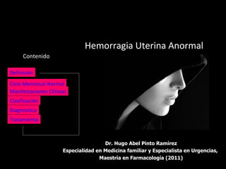Hemorragia Uterina Anormal
      Contenido

Definición

Ciclo Menstrual Normal
Manifestaciones Clínicas
Clasificación
Diagnóstico
Tratamiento



                                      Dr. Hugo Abel Pinto Ramírez
                      Especialidad en Medicina familiar y Especialista en Urgencias,
                                    Maestría en Farmacología (2011)
 