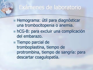 Exámenes de laboratorio

 Hemograma: útil para diagnósticar
  una trombocitopenia o anemia.
 hCG-B: para excluir una complicación
  del embarazo.
 Tiempo parcial de
  tromboplastina, tiempo de
  protrombina, tiempo de sangría: para
  descartar coagulopatía.
 