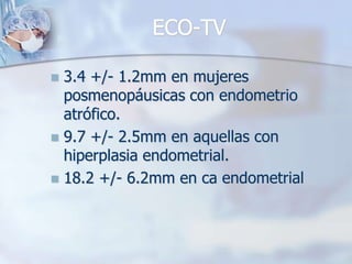 ECO-TV

 3.4 +/- 1.2mm en mujeres
  posmenopáusicas con endometrio
  atrófico.
 9.7 +/- 2.5mm en aquellas con
  hiperplasia endometrial.
 18.2 +/- 6.2mm en ca endometrial
 