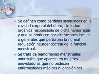    Se definen como pérdidas sanguíneas en la
    cavidad corporal del útero, sin lesión
    orgánica responsable de dicha hemorragia
    y que se producen por alteraciones locales
    o generales que perturban la normal
    regulación neuroendocrina de la función
    menstrual.
   Se trata de hemorragias menstruales
    anormales que aparece en mujeres
    anovuladoras que no padecen
    enfermedades médicas ni oncológicas.
 