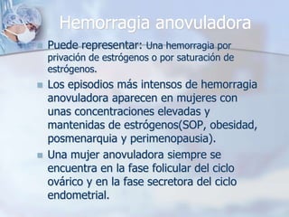Hemorragia anovuladora
   Puede representar: Una hemorragia por
    privación de estrógenos o por saturación de
    estrógenos.
   Los episodios más intensos de hemorragia
    anovuladora aparecen en mujeres con
    unas concentraciones elevadas y
    mantenidas de estrógenos(SOP, obesidad,
    posmenarquia y perimenopausia).
   Una mujer anovuladora siempre se
    encuentra en la fase folicular del ciclo
    ovárico y en la fase secretora del ciclo
    endometrial.
 