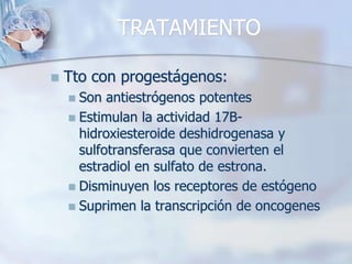 TRATAMIENTO

   Tto con progestágenos:
     Son antiestrógenos potentes
     Estimulan la actividad 17B-
      hidroxiesteroide deshidrogenasa y
      sulfotransferasa que convierten el
      estradiol en sulfato de estrona.
     Disminuyen los receptores de estógeno
     Suprimen la transcripción de oncogenes
 