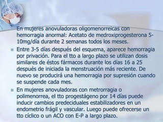    En mujeres anovuladoras oligomenorreicas con
    hemorragia anormal: Acetato de medroxiprogesterona 5-
    10mg/día durante 2 semanas todos los meses.
   Entre 3-5 días después del esquema, aparece hemorragia
    por privación. Para el tto a largo plazo se utilizan dosis
    similares de éstos fármacos durante los días 16 a 25
    después de iniciada la menstruación más reciente. De
    nuevo se producirá una hemorragia por supresión cuando
    se suspende cada mes.
   En mujeres anovuladoras con metrorragia o
    polimenorrea, el tto progestágeno por 14 días puede
    inducir cambios predeciduales estabilizadores en un
    endometrio frágil y vascular. Luego puede ofrecerse un
    tto cíclico o un ACO con E-P a largo plazo.
 