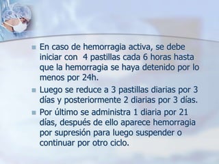   En caso de hemorragia activa, se debe
    iniciar con 4 pastillas cada 6 horas hasta
    que la hemorragia se haya detenido por lo
    menos por 24h.
   Luego se reduce a 3 pastillas diarias por 3
    días y posteriormente 2 diarias por 3 días.
   Por último se administra 1 diaria por 21
    días, después de ello aparece hemorragia
    por supresión para luego suspender o
    continuar por otro ciclo.
 