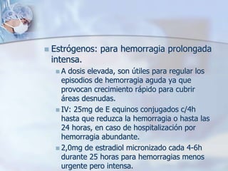    Estrógenos: para hemorragia prolongada
    intensa.
     A  dosis elevada, son útiles para regular los
       episodios de hemorragia aguda ya que
       provocan crecimiento rápido para cubrir
       áreas desnudas.
      IV: 25mg de E equinos conjugados c/4h
       hasta que reduzca la hemorragia o hasta las
       24 horas, en caso de hospitalización por
       hemorragia abundante.
      2,0mg de estradiol micronizado cada 4-6h
       durante 25 horas para hemorragias menos
       urgente pero intensa.
 