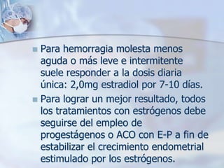  Para hemorragia molesta menos
  aguda o más leve e intermitente
  suele responder a la dosis diaria
  única: 2,0mg estradiol por 7-10 días.
 Para lograr un mejor resultado, todos
  los tratamientos con estrógenos debe
  seguirse del empleo de
  progestágenos o ACO con E-P a fin de
  estabilizar el crecimiento endometrial
  estimulado por los estrógenos.
 