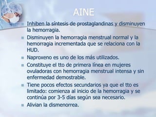 AINE
   Inhiben la síntesis de prostaglandinas y disminuyen
    la hemorragia.
   Disminuyen la hemorragia menstrual normal y la
    hemorragia incrementada que se relaciona con la
    HUD.
   Naproxeno es uno de los más utilizados.
   Constituye el tto de primera línea en mujeres
    ovuladoras con hemorragia menstrual intensa y sin
    enfermedad demostrable.
   Tiene pocos efectos secundarios ya que el tto es
    limitado: comienza al inicio de la hemorragia y se
    continúa por 3-5 días según sea necesario.
   Alivian la dismenorrea.
 