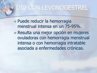 DIU CON LEVONOGESTREL

 Puede reducir la hemorragia
  menstrual intensa en un 75-95%.
 Resulta una mejor opción en mujeres
  ovuladoras con hemorragia menstrual
  intensa o con hemorragia intratable
  asociada a enfermedades crónicas.
 