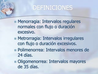 DEFINICIONES

 Menorragia: Intervalos regulares
  normales con flujo o duración
  excesivo.
 Metrorragia: Intervalos irregulares
  con flujo o duración excesivos.
 Polimenorrea: Intervalos menores de
  24 días.
 Oligomenorrea: Intervalos mayores
  de 35 días.
 