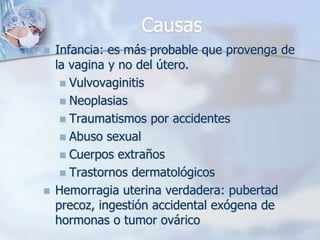 Causas
   Infancia: es más probable que provenga de
    la vagina y no del útero.
      Vulvovaginitis
      Neoplasias
      Traumatismos por accidentes
      Abuso sexual
      Cuerpos extraños
      Trastornos dermatológicos
   Hemorragia uterina verdadera: pubertad
    precoz, ingestión accidental exógena de
    hormonas o tumor ovárico
 