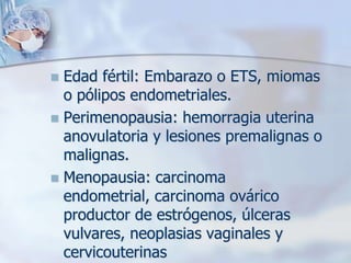  Edad fértil: Embarazo o ETS, miomas
  o pólipos endometriales.
 Perimenopausia: hemorragia uterina
  anovulatoria y lesiones premalignas o
  malignas.
 Menopausia: carcinoma
  endometrial, carcinoma ovárico
  productor de estrógenos, úlceras
  vulvares, neoplasias vaginales y
  cervicouterinas
 