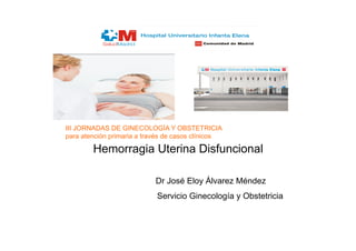 Hemorragia Uterina Disfuncional
Dr José Eloy Álvarez Méndez
Servicio Ginecología y Obstetricia
III JORNADAS DE GINECOLOGÍA Y OBSTETRICIA
para atención primaria a través de casos clínicos
 