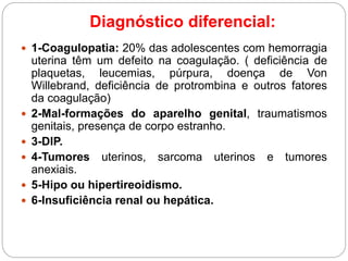 Diagnóstico diferencial:
 1-Coagulopatia: 20% das adolescentes com hemorragia
uterina têm um defeito na coagulação. ( deficiência de
plaquetas, leucemias, púrpura, doença de Von
Willebrand, deficiência de protrombina e outros fatores
da coagulação)
 2-Mal-formações do aparelho genital, traumatismos
genitais, presença de corpo estranho.
 3-DIP.
 4-Tumores uterinos, sarcoma uterinos e tumores
anexiais.
 5-Hipo ou hipertireoidismo.
 6-Insuficiência renal ou hepática.
 