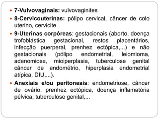  7-Vulvovaginais: vulvovaginites
 8-Cervicouterinas: pólipo cervical, câncer de colo
uterino, cervicite
 9-Uterinas corpóreas: gestacionais (aborto, doença
trofoblástica gestacional, restos placentários,
infecção puerperal, prenhez ectópica,...) e não
gestacionais (pólipo endometrial, leiomioma,
adenomiose, mioiperplasia, tuberculose genital
câncer de endométrio, hiperplasia endometrial
atípica, DIU,...).
 Anexiais e/ou peritoneais: endometriose, câncer
de ovário, prenhez ectópica, doença inflamatória
pélvica, tuberculose genital,...
 