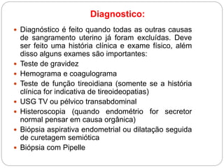 Diagnostico:
 Diagnóstico é feito quando todas as outras causas
de sangramento uterino já foram excluídas. Deve
ser feito uma história clínica e exame físico, além
disso alguns exames são importantes:
 Teste de gravidez
 Hemograma e coagulograma
 Teste de função tireoidiana (somente se a história
clínica for indicativa de tireoideopatias)
 USG TV ou pélvico transabdominal
 Histeroscopia (quando endométrio for secretor
normal pensar em causa orgânica)
 Biópsia aspirativa endometrial ou dilatação seguida
de curetagem semiótica
 Biópsia com Pipelle
 