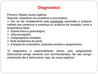 Diagnostico:
Primeiro: Afastar causa orgânica
Segundo: Classificar em ovulatória e anovulatória
 Isto se faz simplesmente pela anamnese associada a qualquer
método que comprove a presença ou ausência da ovulação; como a
temperatura basal.
 Exame físico e ginecológico;
 Ultra-sonografia;
 Coagulograma completo;
 Teste terapêutico da pílula;
 A biópsia do endométrio, praticada durante o sangramento;
“O diagnóstico é essencialmente clínico, pois sangramento
disfuncional corrige somente com hormônioterapia. Se não corrigir,
certamente não é disfuncional, logo, de causa orgânica.”
 