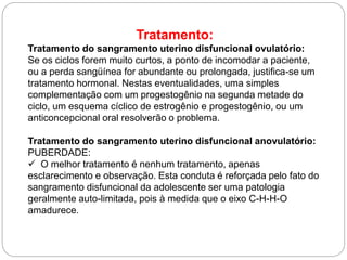Tratamento:
Tratamento do sangramento uterino disfuncional ovulatório:
Se os ciclos forem muito curtos, a ponto de incomodar a paciente,
ou a perda sangüínea for abundante ou prolongada, justifica-se um
tratamento hormonal. Nestas eventualidades, uma simples
complementação com um progestogênio na segunda metade do
ciclo, um esquema cíclico de estrogênio e progestogênio, ou um
anticoncepcional oral resolverão o problema.
Tratamento do sangramento uterino disfuncional anovulatório:
PUBERDADE:
 O melhor tratamento é nenhum tratamento, apenas
esclarecimento e observação. Esta conduta é reforçada pelo fato do
sangramento disfuncional da adolescente ser uma patologia
geralmente auto-limitada, pois à medida que o eixo C-H-H-O
amadurece.
 