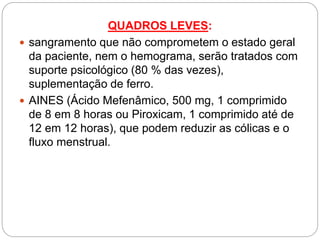 QUADROS LEVES:
 sangramento que não comprometem o estado geral
da paciente, nem o hemograma, serão tratados com
suporte psicológico (80 % das vezes),
suplementação de ferro.
 AINES (Ácido Mefenâmico, 500 mg, 1 comprimido
de 8 em 8 horas ou Piroxicam, 1 comprimido até de
12 em 12 horas), que podem reduzir as cólicas e o
fluxo menstrual.
 