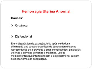 Hemorragia Uterina Anormal:
Causas:
 Orgânica
 Disfuncional
É um diagnóstico de exclusão, feito após cuidadosa
eliminação das causas orgânicas de sangramento uterino
representadas pela gravidez e suas complicações, patologias
uterinas e pélvicas benignas e malignas, uso de
medicamentos que interferem com a ação hormonal ou com
os mecanismos de coagulação.
 