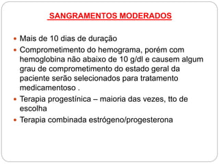 SANGRAMENTOS MODERADOS
 Mais de 10 dias de duração
 Comprometimento do hemograma, porém com
hemoglobina não abaixo de 10 g/dl e causem algum
grau de comprometimento do estado geral da
paciente serão selecionados para tratamento
medicamentoso .
 Terapia progestínica – maioria das vezes, tto de
escolha
 Terapia combinada estrógeno/progesterona
 