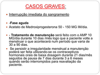 CASOS GRAVES:
 Interrupção imediata do sangramento
 -Fase aguda
 Acetato de Medroxiprogesterona 50 - 150 MG IM/dia.
 - Tratamento de manutenção será feito com o AMP 10
MG/dia durante 10 dias /mês logo que a paciente volte a
menstruar o que acontecerá num período que varia de
30 a 90 dias.
 Se persistir a irregularidade menstrual a manutenção
poderá ser feita utilizando-se os contraceptivos
hormonais orais de baixa dosagem durante 21 dias/mês
seguidos de pausa de 7 dias durante 3 a 6 meses
quando serão interrompidos para reavaliação da
paciente.
 