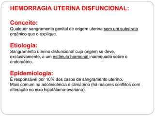 HEMORRAGIA UTERINA DISFUNCIONAL:
Conceito:
Qualquer sangramento genital de origem uterina sem um substrato
orgânico que o explique.
Etiologia:
Sangramento uterino disfuncional cuja origem se deve,
exclusivamente, a um estímulo hormonal inadequado sobre o
endométrio.
Epidemiologia:
É responsável por 10% dos casos de sangramento uterino.
Mais comum na adolescência e climatério (há maiores conflitos com
alteração no eixo hipotálamo-ovariano).
 