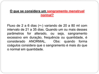 O que se considera um sangramento menstrual
normal?
Fluxo de 2 a 6 dias (+-) variando de 20 a 80 ml com
intervalo de 21 a 35 dias. Quando um ou mais desses
parâmetros for alterado, ou seja, sangramento
excessivo em duração, frequência ou quantidade, é
considerado ANORMAL. Obs: quando forma
coágulos considera que o sangramento é mais do que
o normal em quantidade.
 
