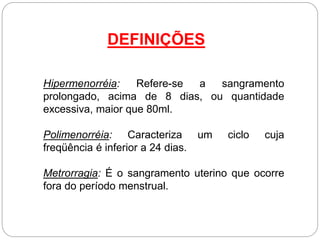 Hipermenorréia: Refere-se a sangramento
prolongado, acima de 8 dias, ou quantidade
excessiva, maior que 80ml.
Polimenorréia: Caracteriza um ciclo cuja
freqüência é inferior a 24 dias.
Metrorragia: É o sangramento uterino que ocorre
fora do período menstrual.
DEFINIÇÕES
 