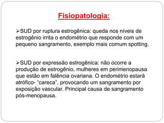 Fisiopatologia:
SUD por ruptura estrogênica: queda nos níveis de
estrogênio irrita o endométrio que responde com um
pequeno sangramento, exemplo mais comum spotting.
SUD por expressão estrogênica: não ocorre a
produção de estrogênio, mulheres em perimenopausa
que estão em falência ovariana. O endométrio estará
atrófico- “careca”, provocando um sangramento por
exposição vascular. Principal causa de sangramento
pós-menopausa.
 