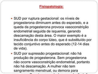 Fisiopatologia:
 SUD por ruptura gestacional: os níveis de
progesterona diminuem antes do esperado, e a
queda da progesterona provoca vasoconstrição
endometrial seguida de isquemia, gerando
descamação desta área. O maior exemplo é a
insuficiência do corpo lúteo, que é substituído por
tecido conjuntivo antes do esperado (12-14 dias
de vida).
 SUD por supressão progestacional: não há
produção de progesterona. Sem progesterona
não ocorre vasoconstrição endometrial, portanto
não há descamação. A mulher não tem
sangramento menstrual, ou demora para
 