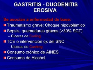 GASTRITIS - DUODENITIS EROSIVA   Se asocian a enfermedad de base: Traumatismo grave: Choque hipovolémico Sepsis, quemaduras graves (>30% SCT) Úlceras de  Curling TCE o intervención qx del SNC Úlceras de  Cushing Consumo crónico de AINES Consumo de Alcohol 