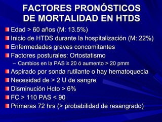 FACTORES PRONÓSTICOS DE MORTALIDAD EN HTDS Edad > 60 años (M: 13.5%) Inicio de HTDS durante la hospitalización (M: 22%) Enfermedades graves concomitantes Factores posturales: Ortostatismo  Cambios en la PAS  ≥ 20 ó aumento > 20 pmm Aspirado por sonda rutilante o hay hematoquecia Necesidad de > 2 U de sangre  Disminución Hcto > 6% FC > 110 PAS < 90 Primeras 72 hrs (> probabilidad de resangrado) 
