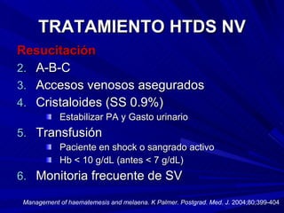 TRATAMIENTO HTDS NV Resucitación A-B-C Accesos venosos asegurados Cristaloides (SS 0.9%) Estabilizar PA y Gasto urinario Transfusión  Paciente en shock o sangrado activo Hb < 10 g/dL (antes < 7 g/dL) Monitoria frecuente de SV Management of haematemesis and melaena. K Palmer. Postgrad. Med. J.  2004;80;399-404 