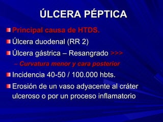 ÚLCERA PÉPTICA Principal causa de HTDS. Úlcera duodenal (RR 2) Úlcera gástrica – Resangrado  >>> Curvatura menor y cara posterior Incidencia 40-50 / 100.000 hbts. Erosión de un vaso adyacente al cráter ulceroso o por un proceso inflamatorio 