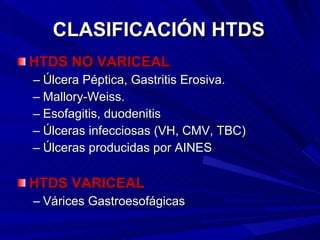 CLASIFICACIÓN HTDS HTDS NO VARICEAL Úlcera Péptica, Gastritis Erosiva. Mallory-Weiss.  Esofagitis, duodenitis Úlceras infecciosas (VH, CMV, TBC)  Úlceras producidas por AINES HTDS VARICEAL Várices Gastroesofágicas 