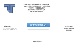 REPUBLICA BOLIVARIANA DE VENEZUELA
INSTITUTO UNIVERSITARIO DE TECNOLOGIA
“ANTONIO JOSE DE SUCRE”
SEGURIDAD INDUSTRIAL (77)
EXTENCION GUAYANA
PROFESOR: ESTUDIANTE:
YOHAN MIRANDA
20805321
FEBRERO 2020
HEMORRAGIAS
ING. FERNANDO RIVAS
 