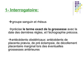 1- Interrogatoire:

  groupe sanguin et rhésus

 précise le terme exact de la grossesse avec la
 date des dernières règles, et l’échographie précoce.

 antécédents obstétricaux: antécédents de
 placenta prævia, de pré éclampsie, de décollement
 placentaire marginal lors des éventuelles
 grossesses antérieures
 