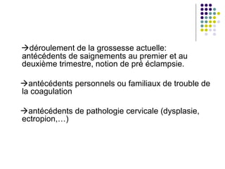 déroulement de la grossesse actuelle:
antécédents de saignements au premier et au
deuxième trimestre, notion de pré éclampsie.

antécédents personnels ou familiaux de trouble de
la coagulation

antécédents de pathologie cervicale (dysplasie,
ectropion,…)
 