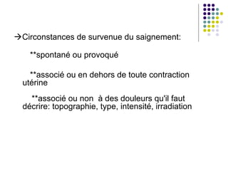 Circonstances de survenue du saignement:

    **spontané ou provoqué

    **associé ou en dehors de toute contraction
  utérine
    **associé ou non à des douleurs qu'il faut
  décrire: topographie, type, intensité, irradiation
 