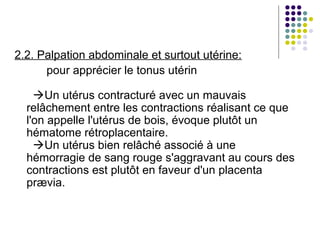 2.2. Palpation abdominale et surtout utérine:
      pour apprécier le tonus utérin

    Un utérus contracturé avec un mauvais
  relâchement entre les contractions réalisant ce que
  l'on appelle l'utérus de bois, évoque plutôt un
  hématome rétroplacentaire.
    Un utérus bien relâché associé à une
  hémorragie de sang rouge s'aggravant au cours des
  contractions est plutôt en faveur d'un placenta
  prævia.
 