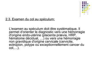 2.3. Examen du col au spéculum:

  L'examen au spéculum doit être systématique. Il
  permet d'orienter le diagnostic vers une hémorragie
  d'origine endo-utérine (placenta prævia, HRP,
  hématome décidual, …) ou vers une hémorragie
  non gravidique d'origine cervicale (cervicite,
  ectropion, polype ou exceptionnellement cancer du
  col,…).
 