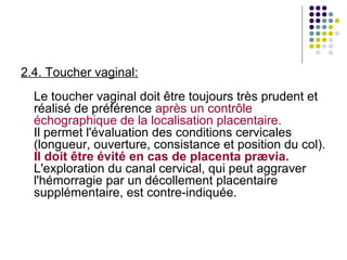 2.4. Toucher vaginal:
  Le toucher vaginal doit être toujours très prudent et
  réalisé de préférence après un contrôle
  échographique de la localisation placentaire.
  Il permet l'évaluation des conditions cervicales
  (longueur, ouverture, consistance et position du col).
  Il doit être évité en cas de placenta prævia.
  L'exploration du canal cervical, qui peut aggraver
  l'hémorragie par un décollement placentaire
  supplémentaire, est contre-indiquée.
 
