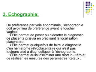 3. Echographie:

 De préférence par voie abdominale, l'échographie
 doit avoir lieu de préférence avant le toucher
 vaginal.
  Elle permet de poser ou d'écarter le diagnostic
 de placenta prævia en précisant la localisation
 placentaire.
  Elle permet quelquefois de faire le diagnostic
 d'un hématome rétroplacentaire qui n'est pas
 toujours aisé à diagnostiquer à l'échographie.
  Elle permet aussi d'éliminer une mort in-utéro et
 de réaliser les mesures des paramètres fœtaux .
 