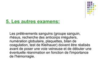 5. Les autres examens:

 Les prélèvements sanguins (groupe sanguin,
 rhésus, recherche des anticorps irréguliers,
 numération globulaire, plaquettes, bilan de
 coagulation, test de Kleihauer) doivent être réalisés
 avant de poser une voie veineuse et de débuter une
 éventuelle réanimation en fonction de l'importance
 de l'hémorragie.
 