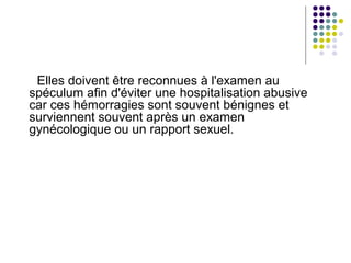 Elles doivent être reconnues à l'examen au
spéculum afin d'éviter une hospitalisation abusive
car ces hémorragies sont souvent bénignes et
surviennent souvent après un examen
gynécologique ou un rapport sexuel.
 