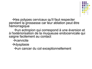 les polypes cervicaux qu'il faut respecter
pendant la grossesse car leur ablation peut être
hémorragique
    un ectropion qui correspond à une éversion et
à l'extériorisation de la muqueuse endocervicale qui
saigne facilement au contact
    cervicite
  dysplasie
    un cancer du col exceptionnellement
 