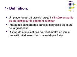 1- Définition:

   Un placenta est dit prævia lorsqu’il s’insère en partie
    ou en totalité sur le segment inférieur
   Intérêt de l’échographie dans le diagnostic au cours
    de la grossesse
   Risque de complications pouvant mettre en jeu le
    pronostic vital aussi bien maternel que fœtal
 