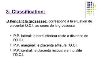 3- Classification:
Pendant la grossesse: correspond à la situation du
 placenta/ O.C.I. au cours de la grossesse

     P.P. latéral: le bord inferieur reste à distance de
      l’O.C.I.
     P.P. marginal: le placenta affleure l’O.C.I.
     P.P. central: le placenta recouvre en totalité
      l’O.C.I.
 